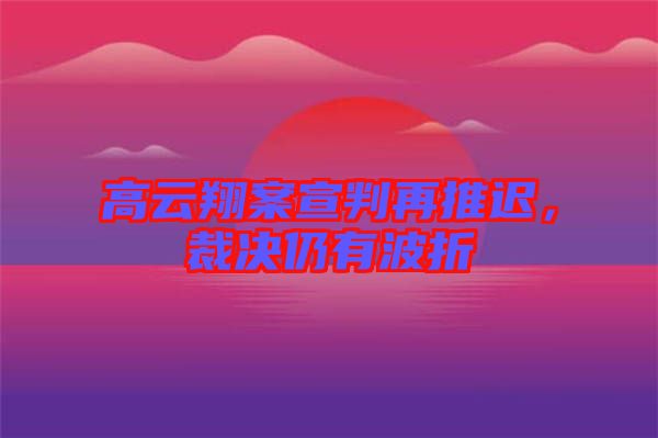 高云翔案宣判再推遲，裁決仍有波折