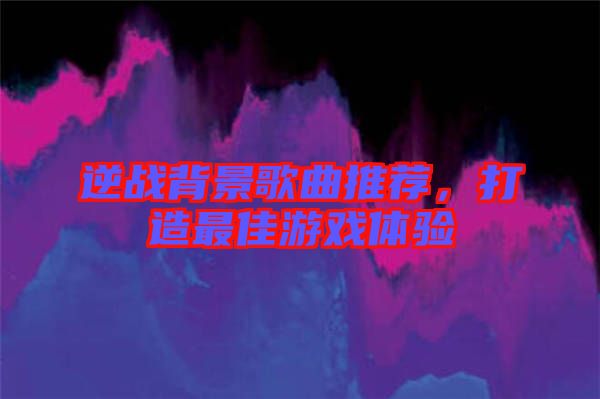 逆戰(zhàn)背景歌曲推薦，打造最佳游戲體驗