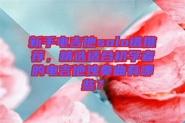 新手電吉他solo譜推薦，精選適合初學(xué)者的電吉他獨奏曲有哪些？