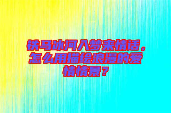 鐵馬冰河入夢來情話，怎么用描繪浪漫的愛情情景？