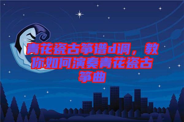 青花瓷古箏譜d調(diào)，教你如何演奏青花瓷古箏曲