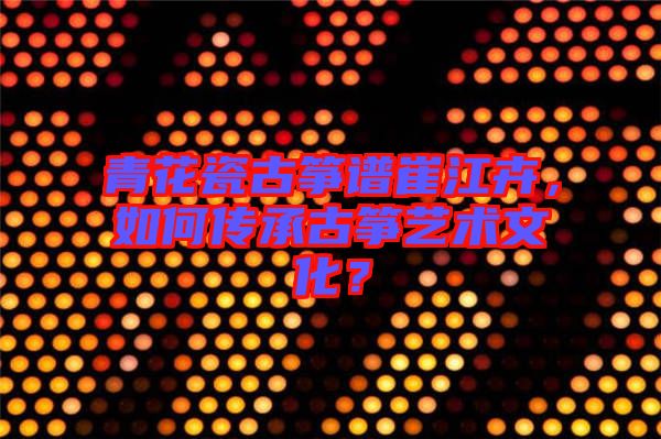 青花瓷古箏譜崔江卉，如何傳承古箏藝術(shù)文化？