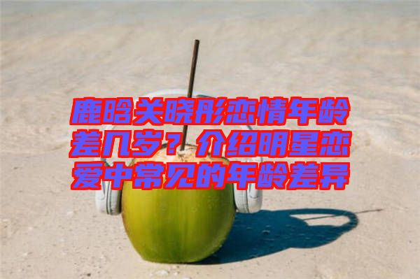 鹿晗關(guān)曉彤戀情年齡差幾歲？介紹明星戀愛(ài)中常見(jiàn)的年齡差異