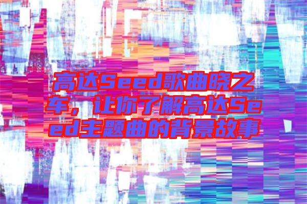 高達Seed歌曲曉之車，讓你了解高達Seed主題曲的背景故事