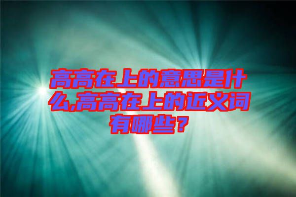 高高在上的意思是什么,高高在上的近義詞有哪些？