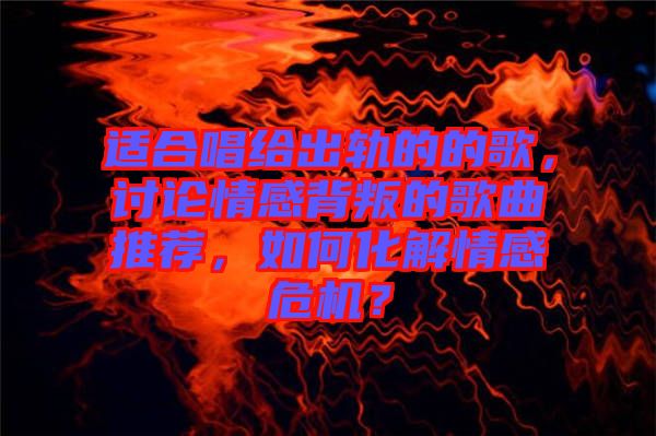 適合唱給出軌的的歌，討論情感背叛的歌曲推薦，如何化解情感危機？