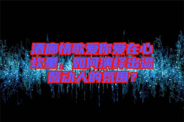 酒廊情歌愛你愛在心坎里，如何演繹出溫馨動(dòng)人的氛圍？