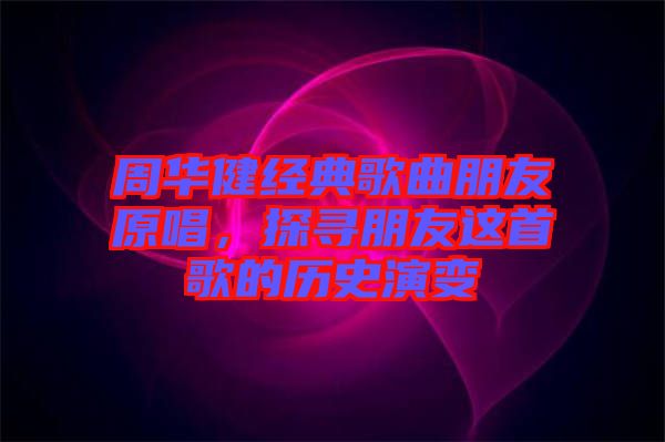周華健經(jīng)典歌曲朋友原唱，探尋朋友這首歌的歷史演變