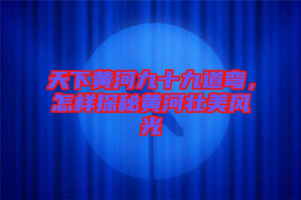 天下黃河九十九道彎，怎樣探秘黃河壯美風(fēng)光