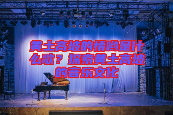 黃土高坡的情喲是什么歌？探索黃土高坡的音樂文化