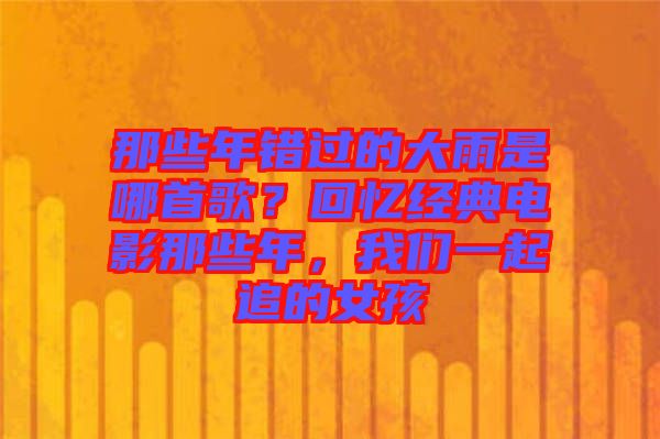那些年錯過的大雨是哪首歌？回憶經(jīng)典電影那些年，我們一起追的女孩