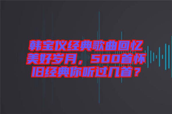 韓寶儀經(jīng)典歌曲回憶美好歲月，500首懷舊經(jīng)典你聽過幾首？