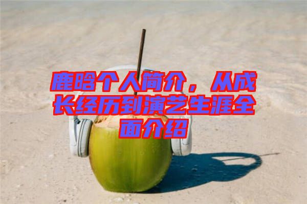 鹿晗個人簡介，從成長經(jīng)歷到演藝生涯全面介紹
