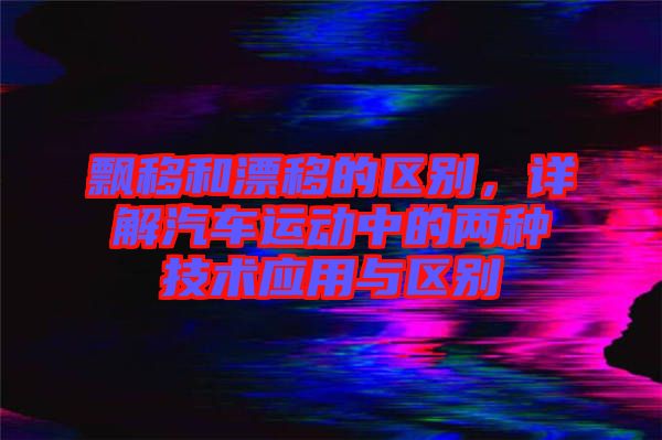飄移和漂移的區(qū)別，詳解汽車運(yùn)動(dòng)中的兩種技術(shù)應(yīng)用與區(qū)別