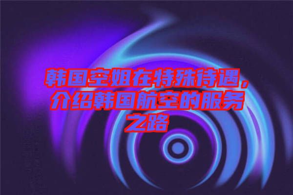 韓國空姐在特殊待遇，介紹韓國航空的服務(wù)之路