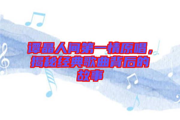 譚晶人間第一情原唱，揭秘經典歌曲背后的故事