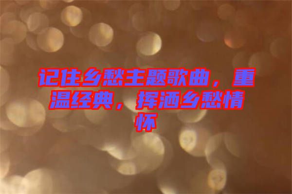 記住鄉(xiāng)愁主題歌曲，重溫經(jīng)典，揮灑鄉(xiāng)愁情懷