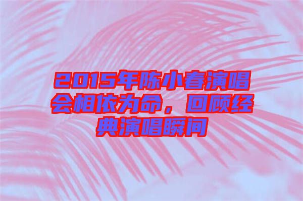 2015年陳小春演唱會相依為命，回顧經(jīng)典演唱瞬間