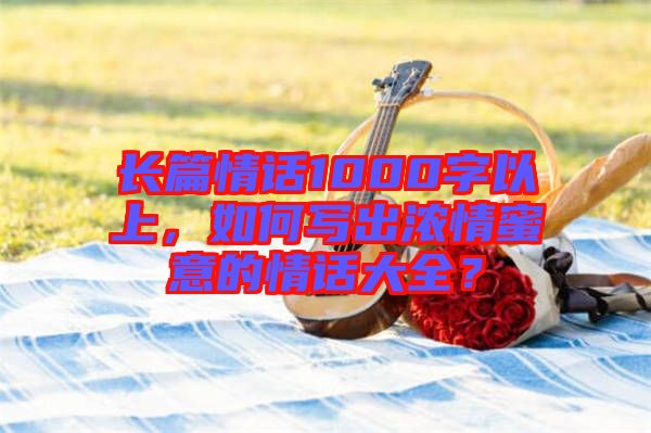 長篇情話1000字以上，如何寫出濃情蜜意的情話大全？