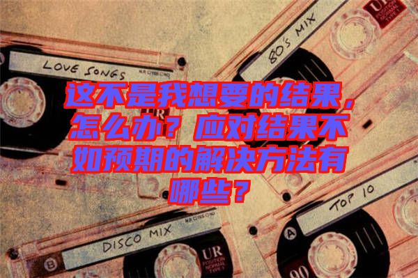 這不是我想要的結(jié)果，怎么辦？應(yīng)對(duì)結(jié)果不如預(yù)期的解決方法有哪些？