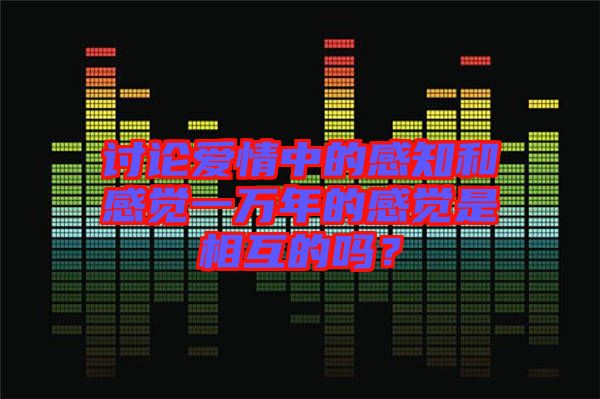 討論愛情中的感知和感覺一萬年的感覺是相互的嗎？