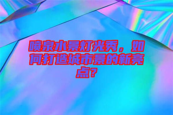 噴泉水景燈光秀，如何打造城市景的新亮點？