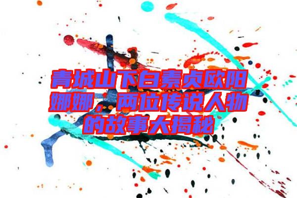 青城山下白素貞歐陽娜娜，兩位傳說人物的故事大揭秘