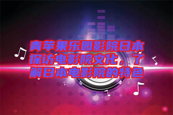 青蘋果樂園影院日本探訪電影院文化，了解日本電影院的特色