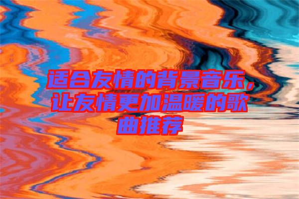 適合友情的背景音樂，讓友情更加溫暖的歌曲推薦