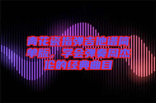 青花瓷指彈吉他譜簡單版，學(xué)會彈奏周杰倫的經(jīng)典曲目