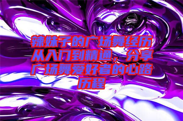 辣妹子的廣場舞經(jīng)歷從入門到精通，分享廣場舞愛好者的心路歷程