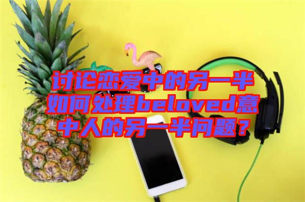 討論戀愛中的另一半如何處理beloved意中人的另一半問題？
