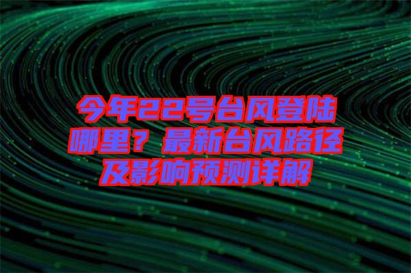 今年22號臺風(fēng)登陸哪里？最新臺風(fēng)路徑及影響預(yù)測詳解