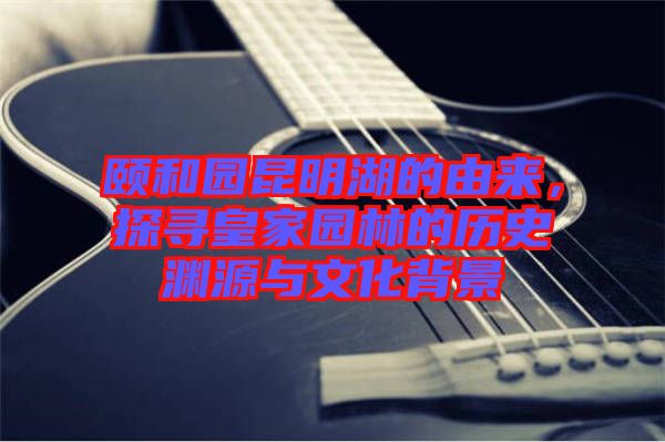 頤和園昆明湖的由來，探尋皇家園林的歷史淵源與文化背景