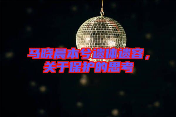 馬曉晨本兮遺體遺容，關(guān)于保護的思考