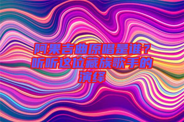 阿果吉曲原唱是誰？聽聽這位藏族歌手的演繹