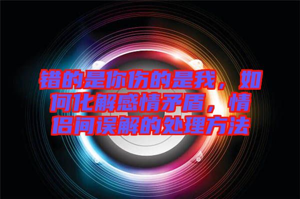 錯(cuò)的是你傷的是我，如何化解感情矛盾，情侶間誤解的處理方法