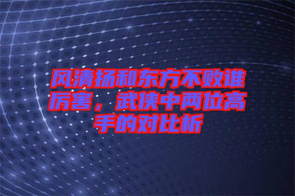 風清揚和東方不敗誰厲害，武俠中兩位高手的對比析