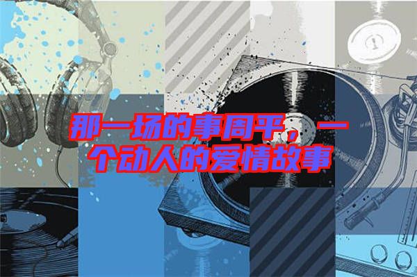 那一場(chǎng)的事周平，一個(gè)動(dòng)人的愛(ài)情故事
