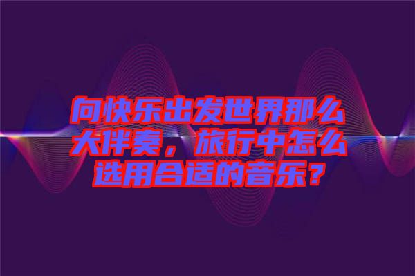 向快樂出發(fā)世界那么大伴奏，旅行中怎么選用合適的音樂？