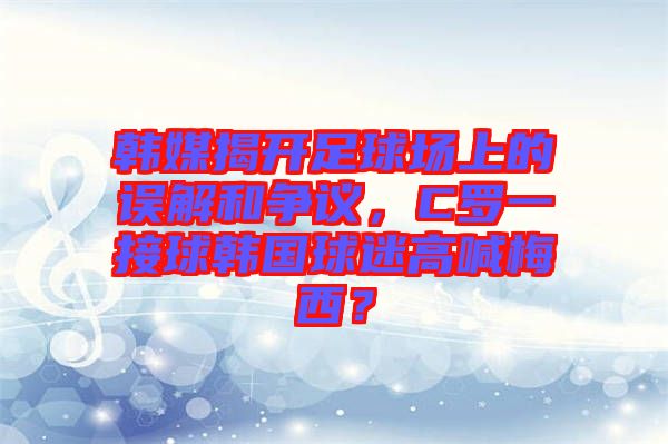 韓媒揭開足球場(chǎng)上的誤解和爭(zhēng)議，C羅一接球韓國(guó)球迷高喊梅西？