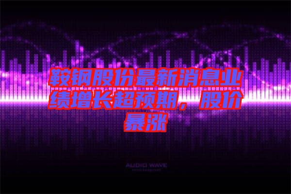 鞍鋼股份最新消息業(yè)績增長超預期，股價暴漲