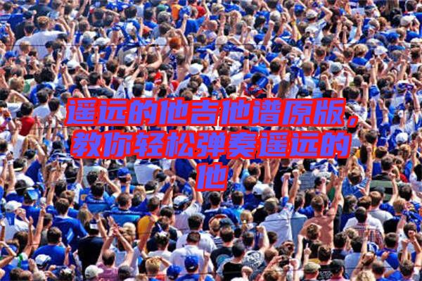遙遠(yuǎn)的他吉他譜原版，教你輕松彈奏遙遠(yuǎn)的他