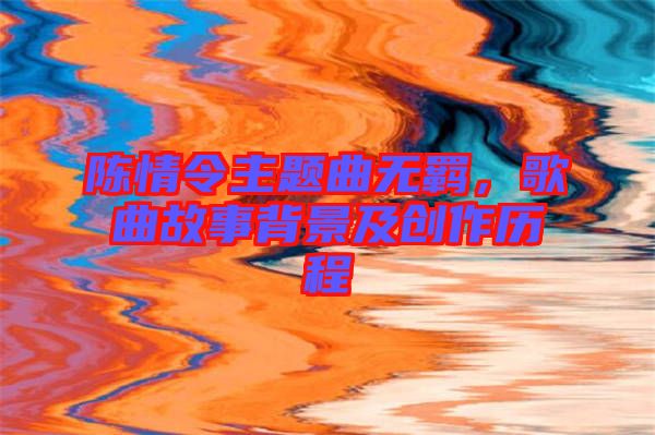 陳情令主題曲無羈，歌曲故事背景及創(chuàng)作歷程