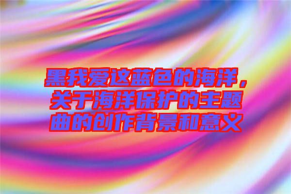 黑我愛這藍色的海洋，關于海洋保護的主題曲的創(chuàng)作背景和意義