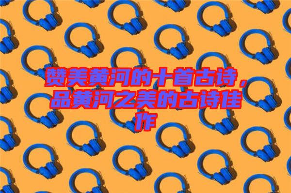 贊美黃河的十首古詩，品黃河之美的古詩佳作