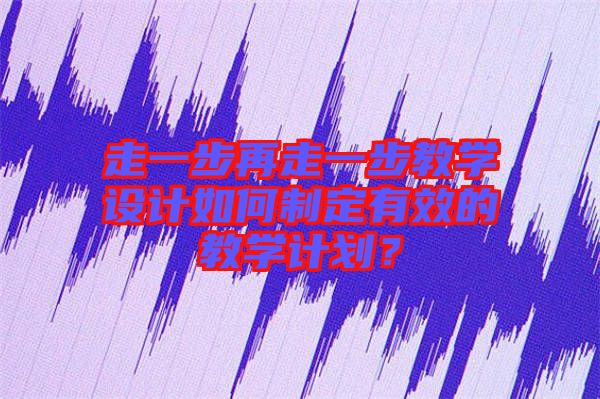 走一步再走一步教學(xué)設(shè)計如何制定有效的教學(xué)計劃？