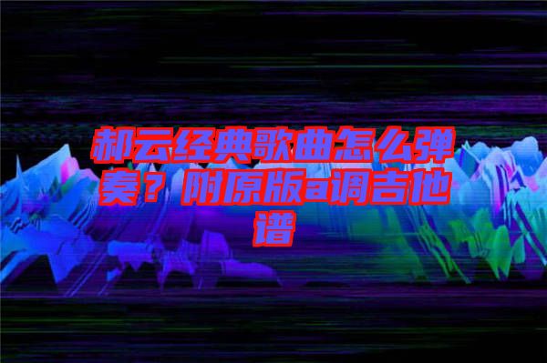 郝云經(jīng)典歌曲怎么彈奏？附原版a調(diào)吉他譜