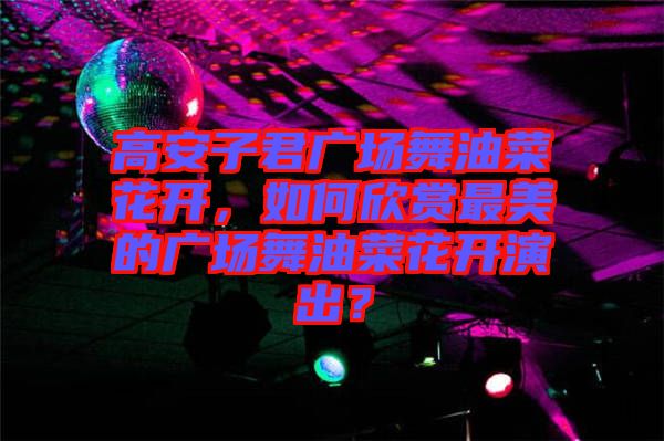 高安子君廣場舞油菜花開，如何欣賞最美的廣場舞油菜花開演出？