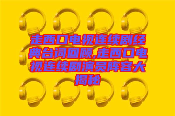 走西口電視連續(xù)劇經典臺詞回顧,走西口電視連續(xù)劇演員陣容大揭秘